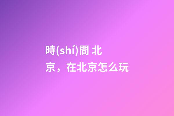時(shí)間 北京，在北京怎么玩-第1張-觀點(diǎn)-玄機(jī)派